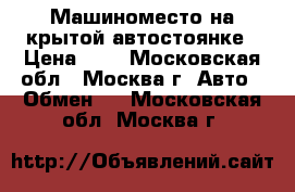 Машиноместо на крытой автостоянке › Цена ­ 0 - Московская обл., Москва г. Авто » Обмен   . Московская обл.,Москва г.